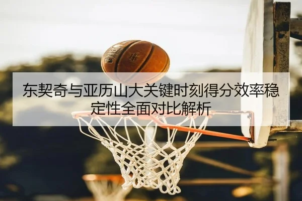 东契奇与亚历山大关键时刻得分效率稳定性全面对比解析