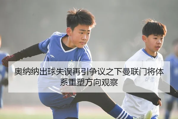 奥纳纳出球失误再引争议之下曼联门将体系重塑方向观察